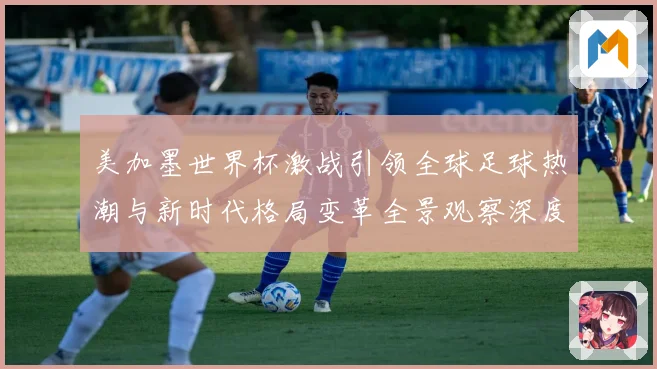 美加墨世界杯激战引领全球足球热潮与新时代格局变革全景观察深度