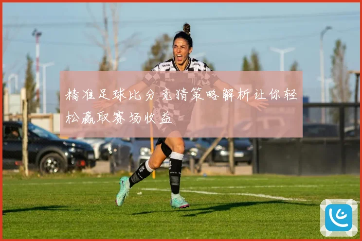 精准足球比分竞猜策略解析让你轻松赢取赛场收益