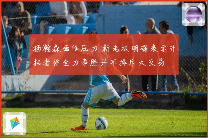 杨瀚森面临压力 新老板明确表示开拓者将全力争胜并不排斥大交易