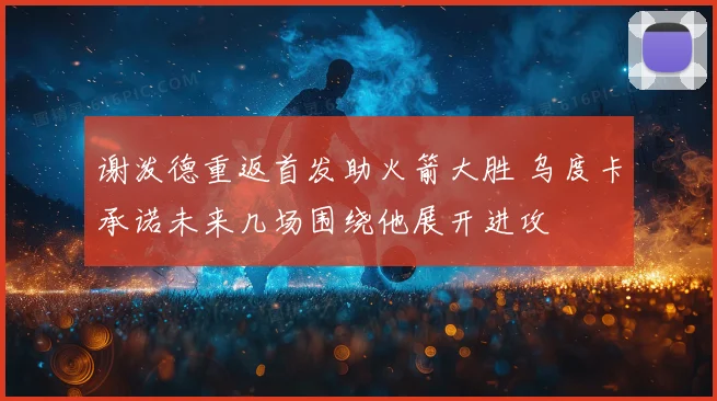 谢泼德重返首发助火箭大胜 乌度卡承诺未来几场围绕他展开进攻