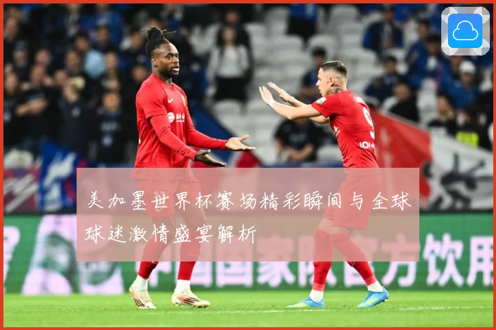 美加墨世界杯赛场精彩瞬间与全球球迷激情盛宴解析