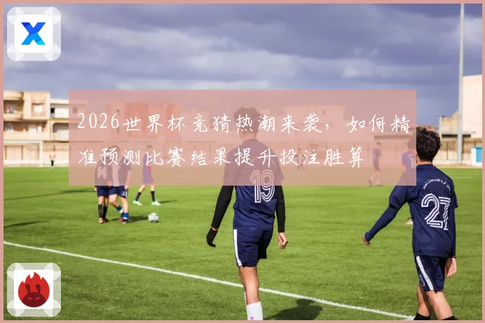 2026世界杯竞猜热潮来袭，如何精准预测比赛结果提升投注胜算