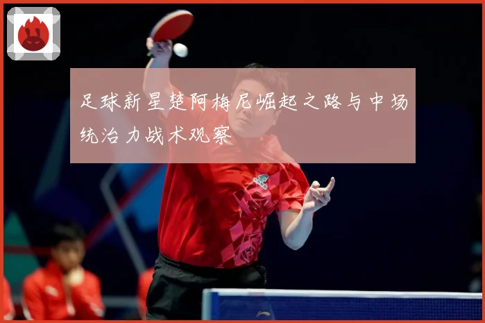 足球新星楚阿梅尼崛起之路与中场统治力战术观察