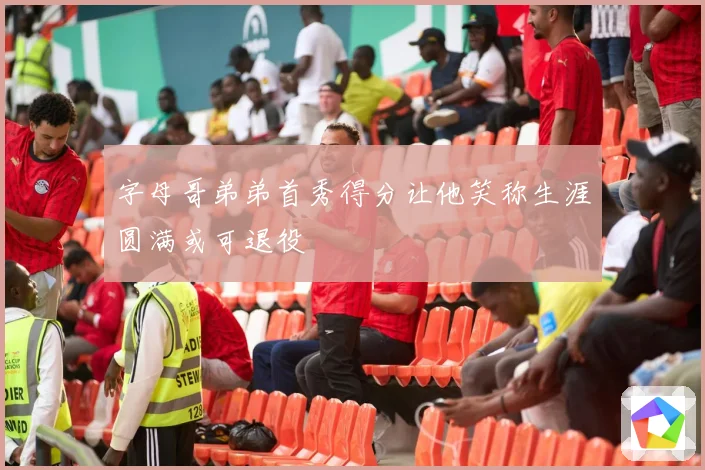 字母哥弟弟首秀得分让他笑称生涯圆满或可退役
