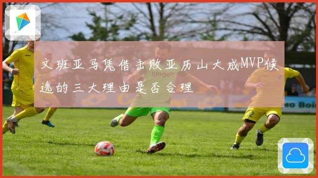 文班亚马凭借击败亚历山大成MVP候选的三大理由是否合理