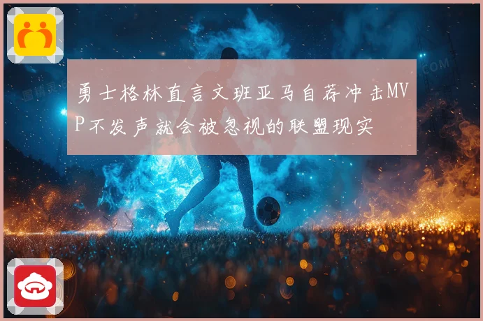 勇士格林直言文班亚马自荐冲击MVP不发声就会被忽视的联盟现实