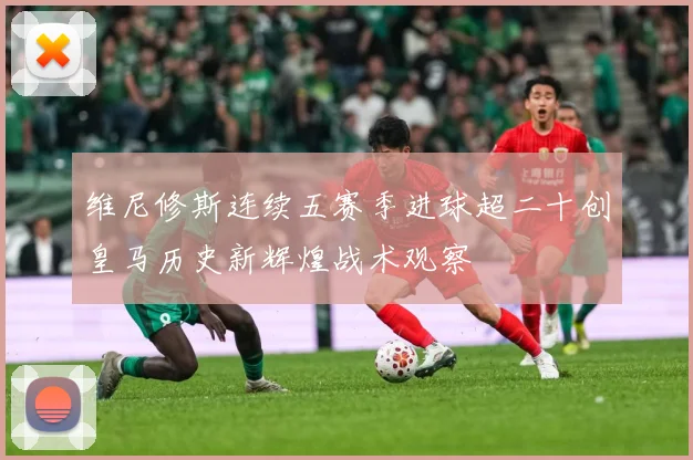 维尼修斯连续五赛季进球超二十创皇马历史新辉煌战术观察