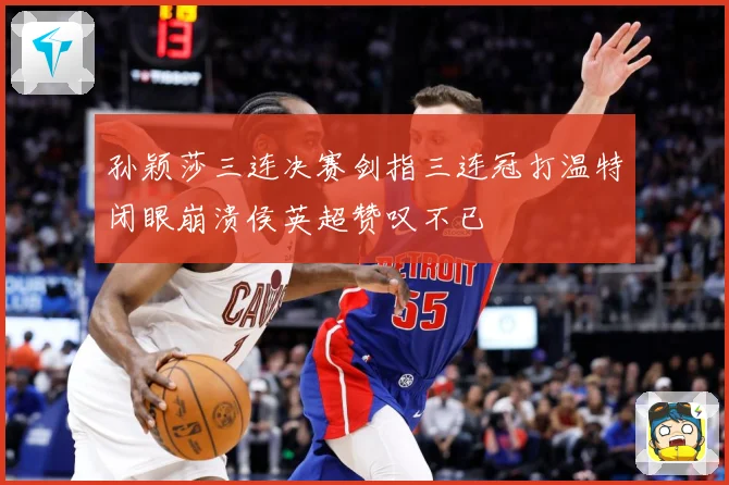 孙颖莎三连决赛剑指三连冠打温特闭眼崩溃侯英超赞叹不已